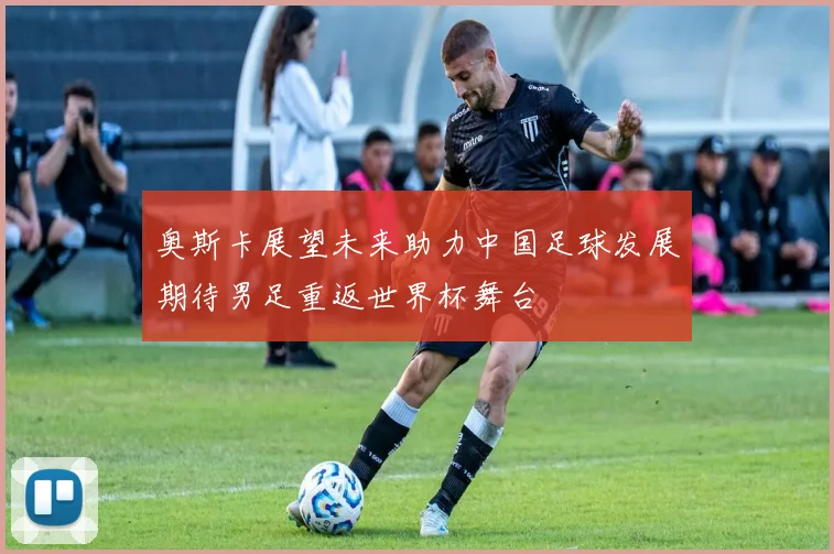 奥斯卡展望未来助力中国足球发展期待男足重返世界杯舞台