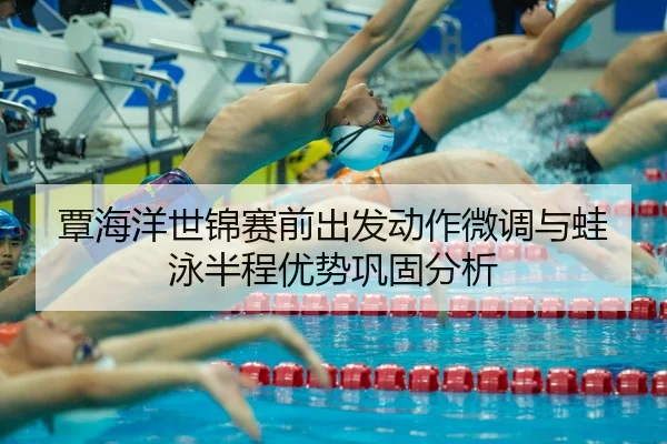 覃海洋世锦赛前出发动作微调与蛙泳半程优势巩固分析