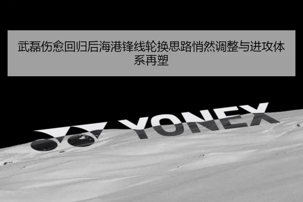 武磊伤愈回归后海港锋线轮换思路悄然调整与进攻体系再塑