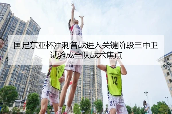 国足东亚杯冲刺备战进入关键阶段三中卫试验成全队战术焦点