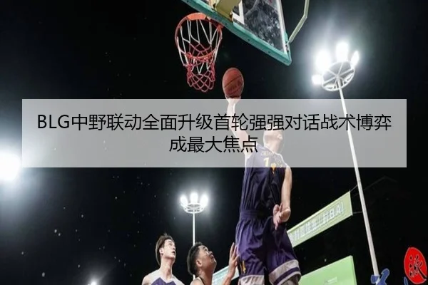 BLG中野联动全面升级首轮强强对话战术博弈成最大焦点